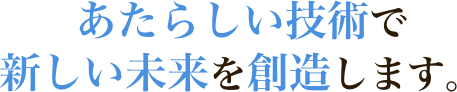 あたらしい技術で新しい未来を創造します。